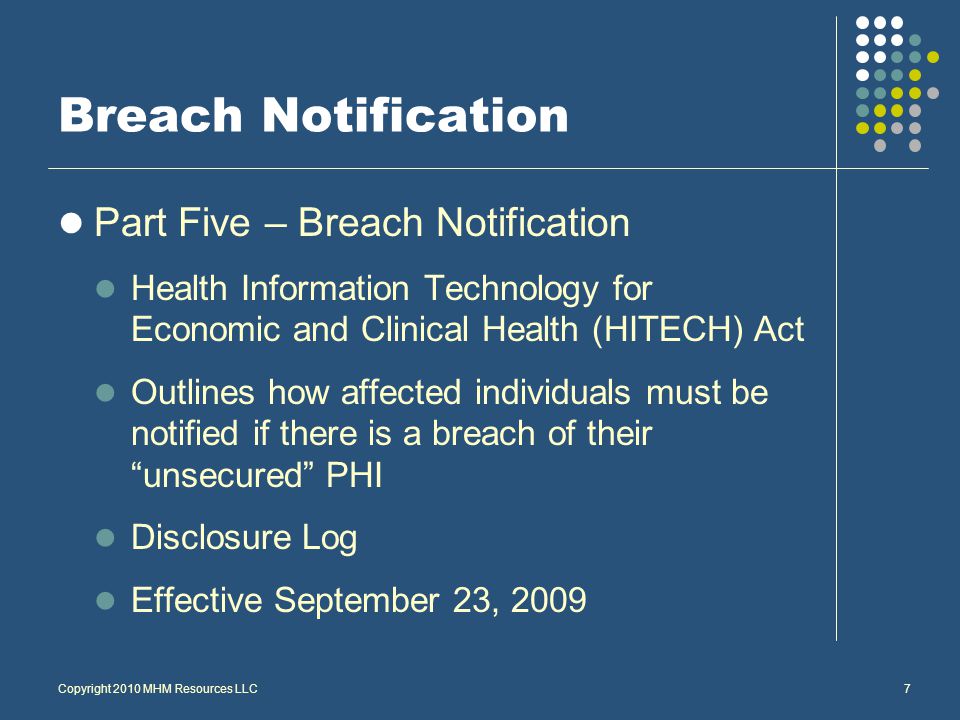 Breach Notification Part Five – Breach Notification Health Information Technology for Economic and Clinical Health (HITECH) Act Outlines how affected individuals must be notified if there is a breach of their unsecured PHI Disclosure Log Effective September 23, 2009 Copyright 2010 MHM Resources LLC7
