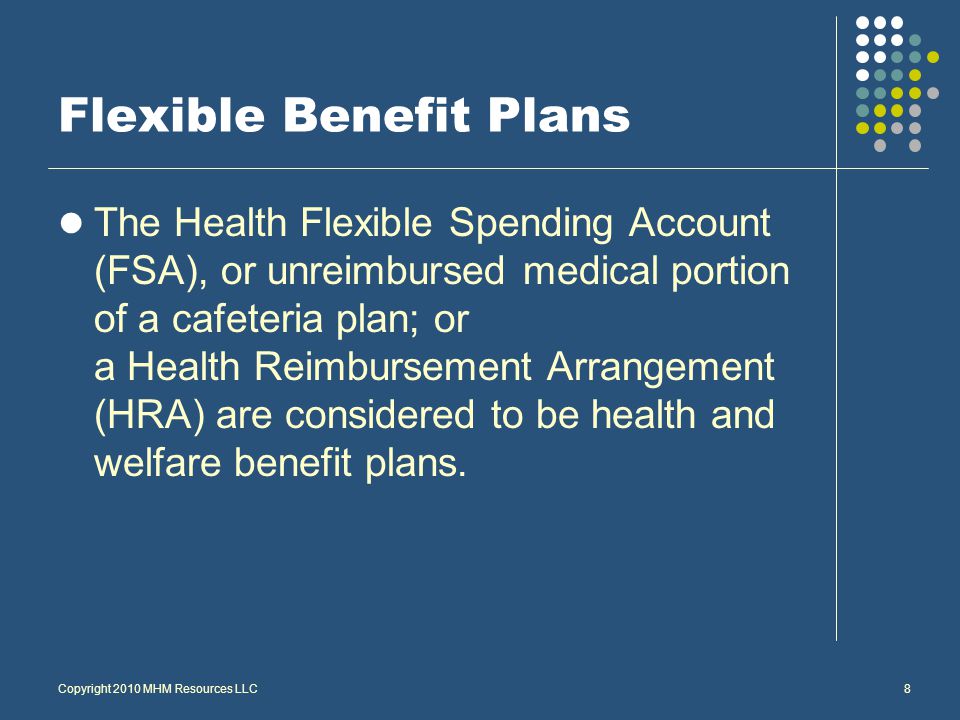 8 Flexible Benefit Plans The Health Flexible Spending Account (FSA), or unreimbursed medical portion of a cafeteria plan; or a Health Reimbursement Arrangement (HRA) are considered to be health and welfare benefit plans.