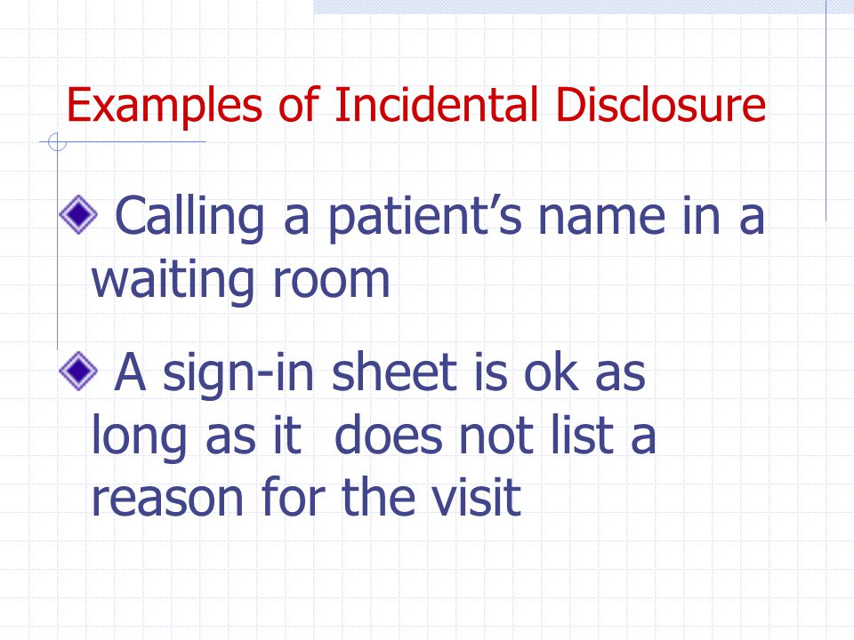 Examples of Incidental Disclosure Calling a patient’s name in a waiting room A sign-in sheet is ok as long as it does not list a reason for the visit