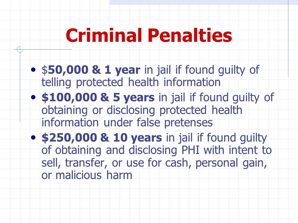 Criminal Penalties $50,000 & 1 year in jail if found guilty of telling protected health information $100,000 & 5 years in jail if found guilty of obtaining or disclosing protected health information under false pretenses $250,000 & 10 years in jail if found guilty of obtaining and disclosing PHI with intent to sell, transfer, or use for cash, personal gain, or malicious harm
