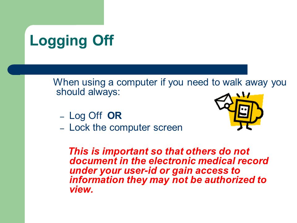 Logging Off When using a computer if you need to walk away you should always: – Log Off OR – Lock the computer screen This is important so that others do not document in the electronic medical record under your user-id or gain access to information they may not be authorized to view.