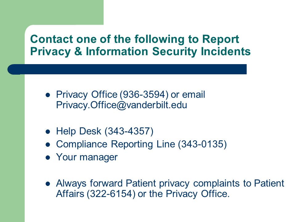 Contact one of the following to Report Privacy & Information Security Incidents Privacy Office ( ) or  Help Desk ( ) Compliance Reporting Line ( ) Your manager Always forward Patient privacy complaints to Patient Affairs ( ) or the Privacy Office.