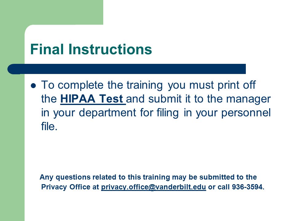 Final Instructions To complete the training you must print off the HIPAA Test and submit it to the manager in your department for filing in your personnel file.HIPAA Test Any questions related to this training may be submitted to the Privacy Office at or call