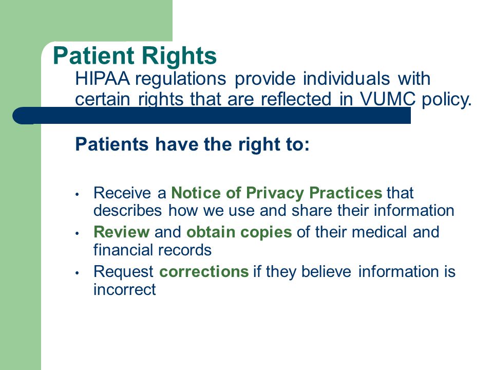 Patient Rights Patients have the right to: Receive a Notice of Privacy Practices that describes how we use and share their information Review and obtain copies of their medical and financial records Request corrections if they believe information is incorrect HIPAA regulations provide individuals with certain rights that are reflected in VUMC policy.