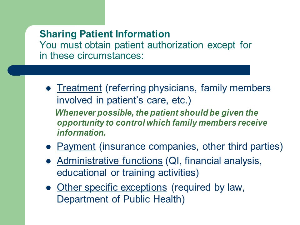 Sharing Patient Information You must obtain patient authorization except for in these circumstances: Treatment (referring physicians, family members involved in patient’s care, etc.) Whenever possible, the patient should be given the opportunity to control which family members receive information.