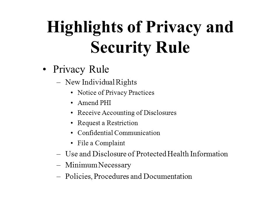 Highlights of Privacy and Security Rule Privacy Rule –New Individual Rights Notice of Privacy Practices Amend PHI Receive Accounting of Disclosures Request a Restriction Confidential Communication File a Complaint –Use and Disclosure of Protected Health Information –Minimum Necessary –Policies, Procedures and Documentation