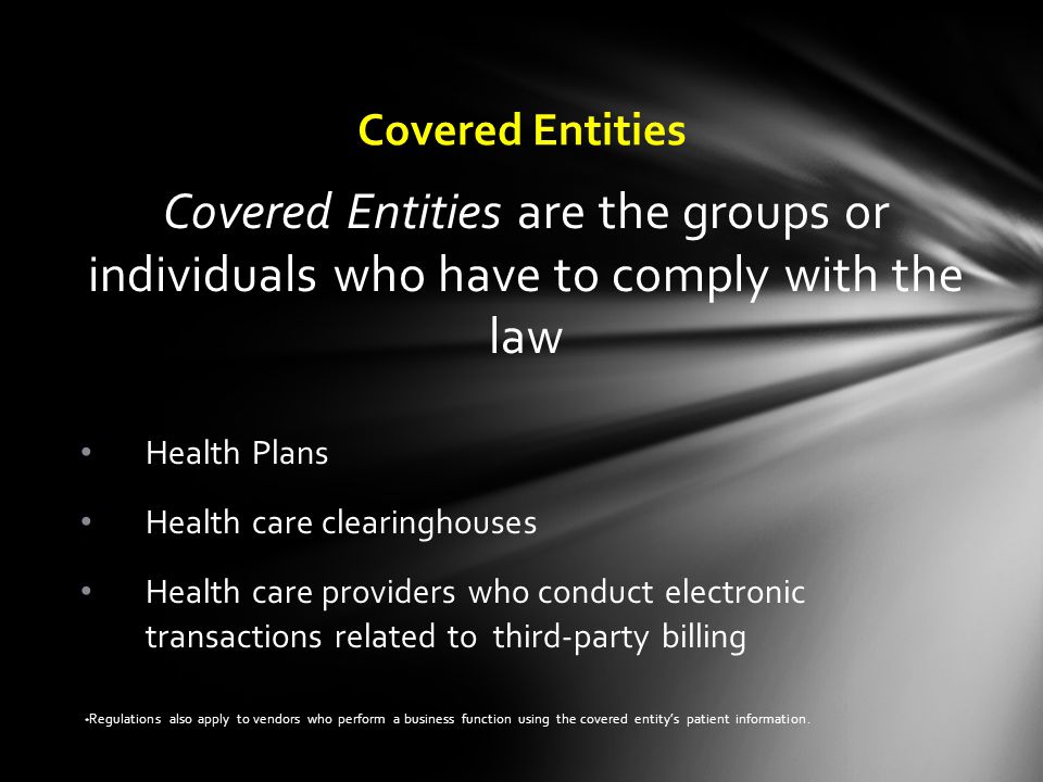 Covered Entities Health Plans Health care clearinghouses Health care providers who conduct electronic transactions related to third-party billing * Regulations also apply to vendors who perform a business function using the covered entity’s patient information.