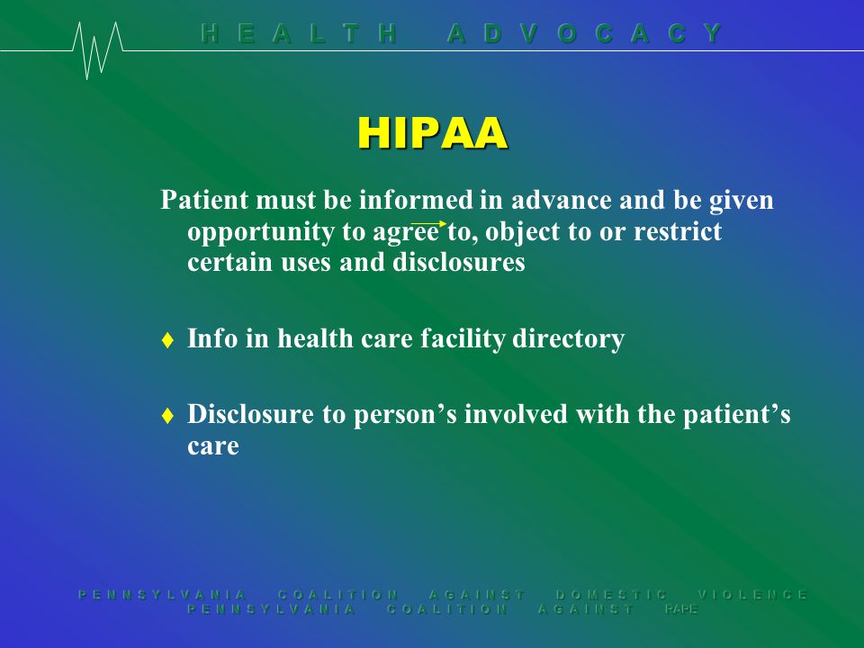 P E N N S Y L V A N I A C O A L I T I O N A G A I N S T D O M E S T I C V I O L E N C E P E N N S Y L V A N I A C O A L I T I O N A G A I N S T RAPE HIPAA Patient must be informed in advance and be given opportunity to agree to, object to or restrict certain uses and disclosures t Info in health care facility directory t Disclosure to person’s involved with the patient’s care