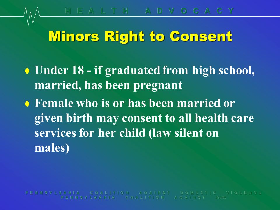 P E N N S Y L V A N I A C O A L I T I O N A G A I N S T D O M E S T I C V I O L E N C E P E N N S Y L V A N I A C O A L I T I O N A G A I N S T RAPE Minors Right to Consent t Under 18 - if graduated from high school, married, has been pregnant t Female who is or has been married or given birth may consent to all health care services for her child (law silent on males)