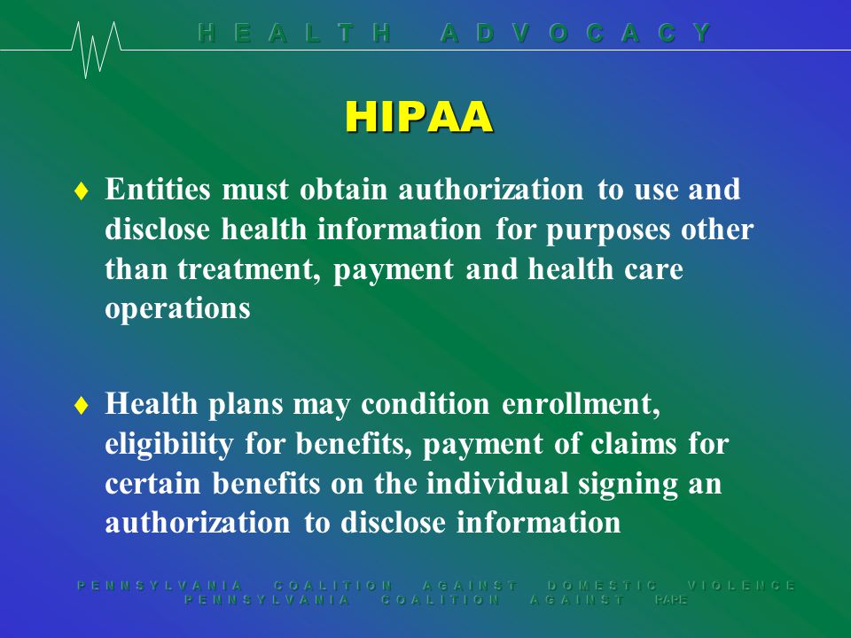 P E N N S Y L V A N I A C O A L I T I O N A G A I N S T D O M E S T I C V I O L E N C E P E N N S Y L V A N I A C O A L I T I O N A G A I N S T RAPE HIPAA t Entities must obtain authorization to use and disclose health information for purposes other than treatment, payment and health care operations t Health plans may condition enrollment, eligibility for benefits, payment of claims for certain benefits on the individual signing an authorization to disclose information