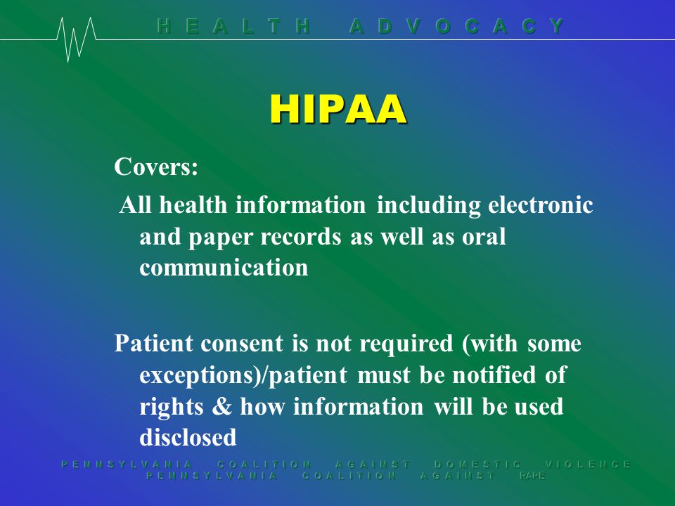 P E N N S Y L V A N I A C O A L I T I O N A G A I N S T D O M E S T I C V I O L E N C E P E N N S Y L V A N I A C O A L I T I O N A G A I N S T RAPE HIPAA Covers: All health information including electronic and paper records as well as oral communication Patient consent is not required (with some exceptions)/patient must be notified of rights & how information will be used disclosed