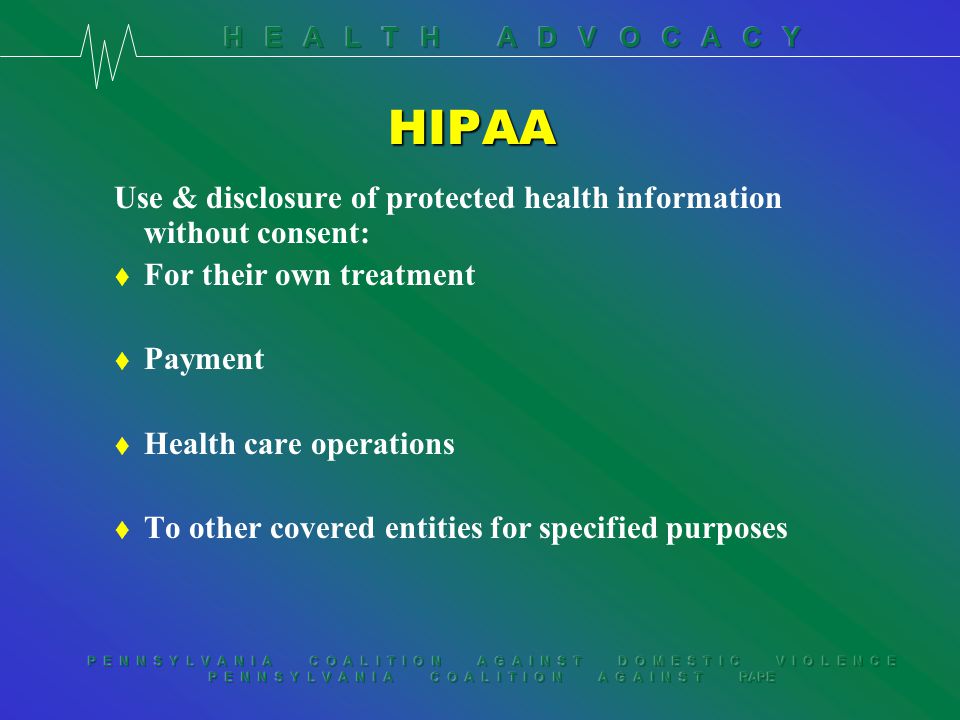 P E N N S Y L V A N I A C O A L I T I O N A G A I N S T D O M E S T I C V I O L E N C E P E N N S Y L V A N I A C O A L I T I O N A G A I N S T RAPE HIPAA Use & disclosure of protected health information without consent: t For their own treatment t Payment t Health care operations t To other covered entities for specified purposes
