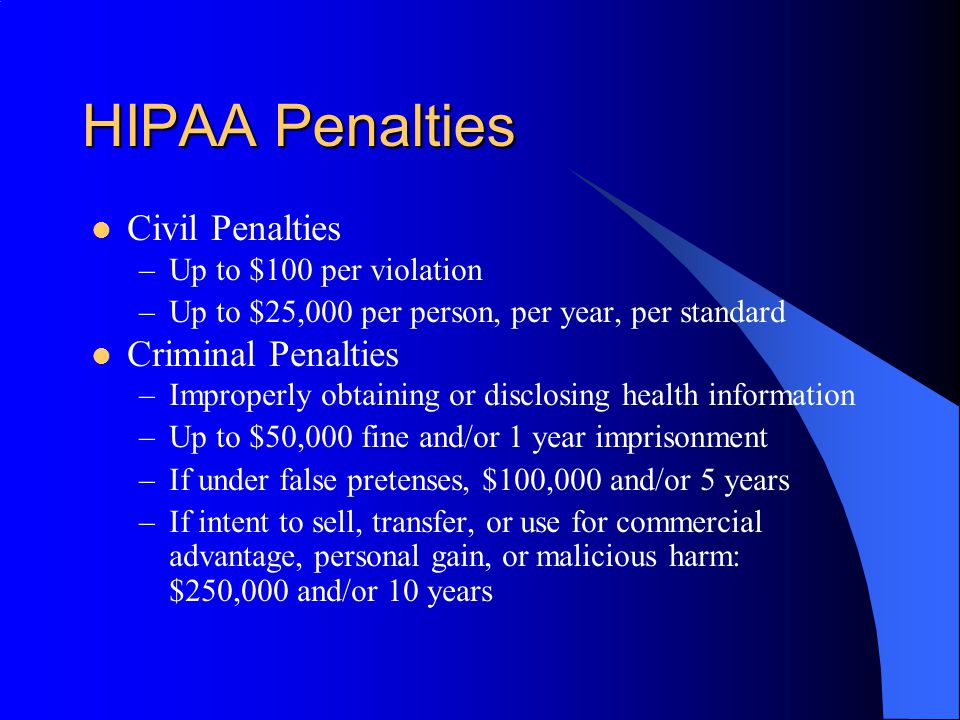 HIPAA Penalties Civil Penalties –Up to $100 per violation –Up to $25,000 per person, per year, per standard Criminal Penalties –Improperly obtaining or disclosing health information –Up to $50,000 fine and/or 1 year imprisonment –If under false pretenses, $100,000 and/or 5 years –If intent to sell, transfer, or use for commercial advantage, personal gain, or malicious harm: $250,000 and/or 10 years