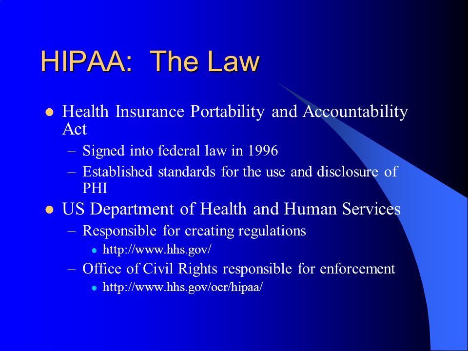 HIPAA: The Law Health Insurance Portability and Accountability Act –Signed into federal law in 1996 –Established standards for the use and disclosure of PHI US Department of Health and Human Services –Responsible for creating regulations   –Office of Civil Rights responsible for enforcement