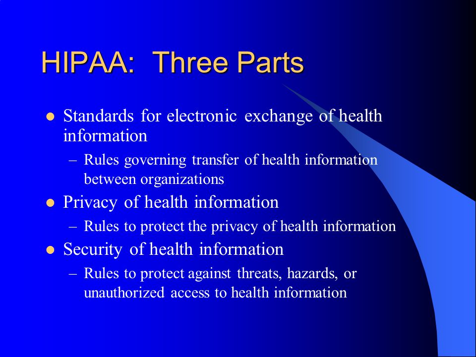 HIPAA: Three Parts Standards for electronic exchange of health information –Rules governing transfer of health information between organizations Privacy of health information –Rules to protect the privacy of health information Security of health information –Rules to protect against threats, hazards, or unauthorized access to health information