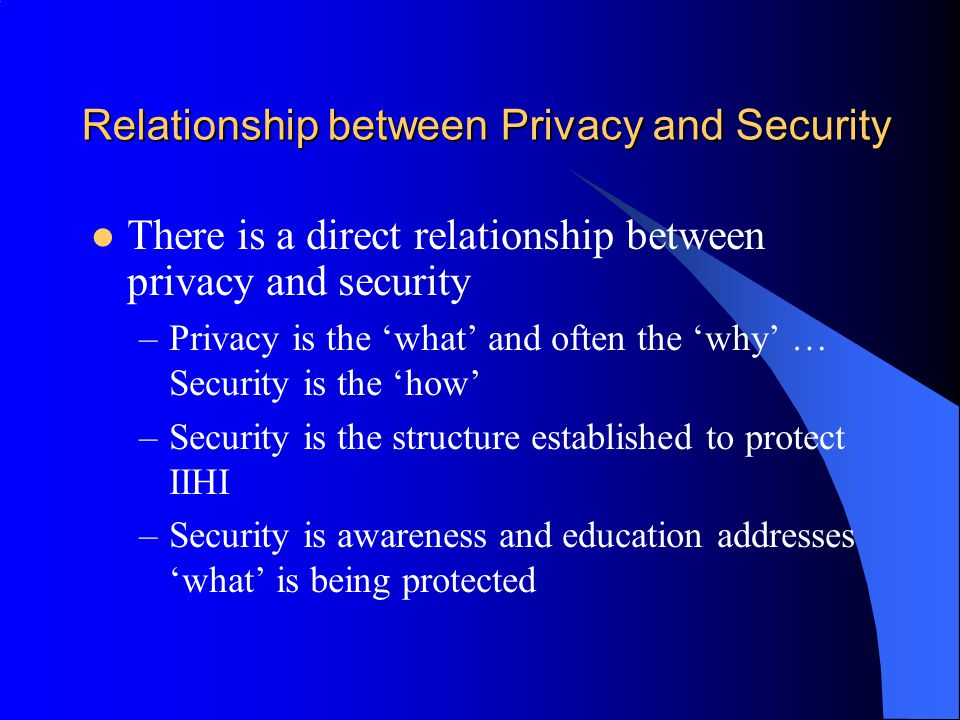 Relationship between Privacy and Security There is a direct relationship between privacy and security –Privacy is the ‘what’ and often the ‘why’ … Security is the ‘how’ –Security is the structure established to protect IIHI –Security is awareness and education addresses ‘what’ is being protected