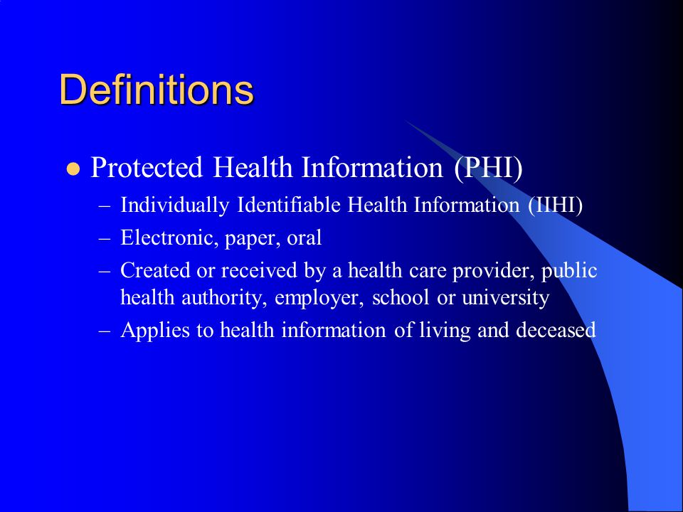Definitions Protected Health Information (PHI) –Individually Identifiable Health Information (IIHI) –Electronic, paper, oral –Created or received by a health care provider, public health authority, employer, school or university –Applies to health information of living and deceased