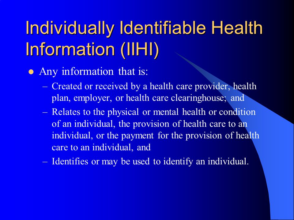 Individually Identifiable Health Information (IIHI) Any information that is: –Created or received by a health care provider, health plan, employer, or health care clearinghouse; and –Relates to the physical or mental health or condition of an individual, the provision of health care to an individual, or the payment for the provision of health care to an individual, and –Identifies or may be used to identify an individual.