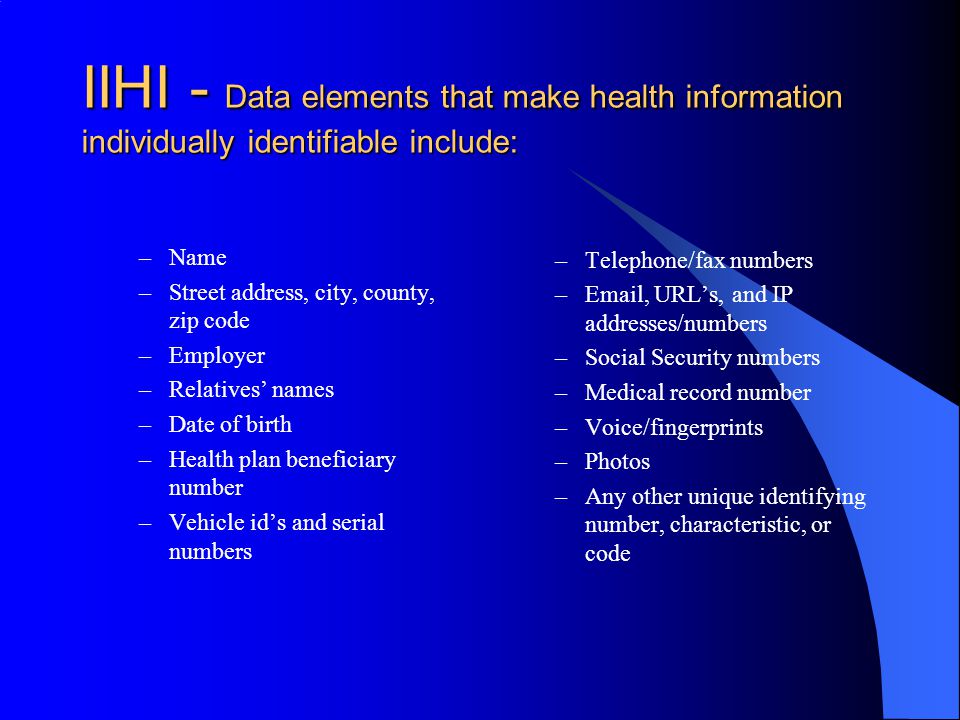 IIHI - Data elements that make health information individually identifiable include: –Name –Street address, city, county, zip code –Employer –Relatives’ names –Date of birth –Health plan beneficiary number –Vehicle id’s and serial numbers –Telephone/fax numbers – , URL’s, and IP addresses/numbers –Social Security numbers –Medical record number –Voice/fingerprints –Photos –Any other unique identifying number, characteristic, or code