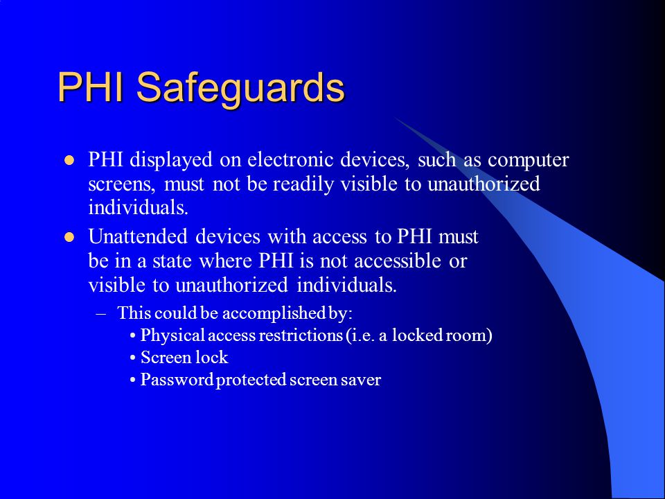 PHI Safeguards PHI displayed on electronic devices, such as computer screens, must not be readily visible to unauthorized individuals.