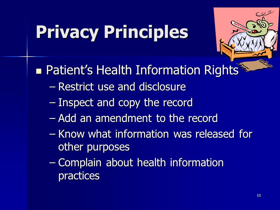 11 Privacy Principles Patient’s Health Information Rights Patient’s Health Information Rights –Restrict use and disclosure –Inspect and copy the record –Add an amendment to the record –Know what information was released for other purposes –Complain about health information practices