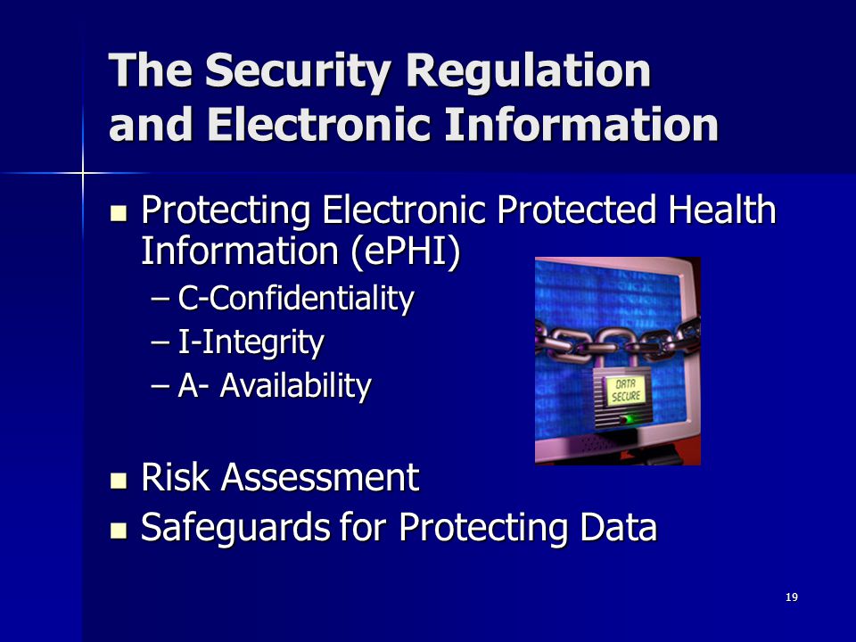 19 The Security Regulation and Electronic Information Protecting Electronic Protected Health Information (ePHI) Protecting Electronic Protected Health Information (ePHI) –C-Confidentiality –I-Integrity –A- Availability Risk Assessment Risk Assessment Safeguards for Protecting Data Safeguards for Protecting Data