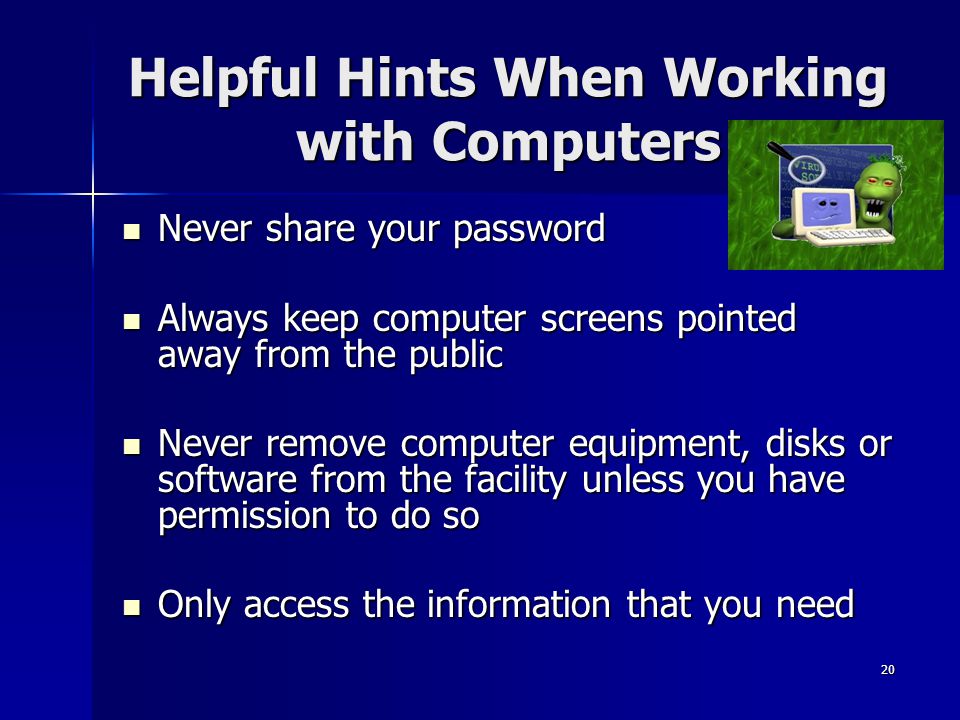 20 Helpful Hints When Working with Computers Never share your password Never share your password Always keep computer screens pointed away from the public Always keep computer screens pointed away from the public Never remove computer equipment, disks or software from the facility unless you have permission to do so Never remove computer equipment, disks or software from the facility unless you have permission to do so Only access the information that you need Only access the information that you need