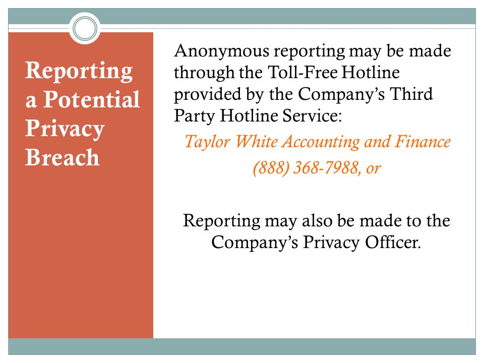 Reporting a Potential Privacy Breach Anonymous reporting may be made through the Toll-Free Hotline provided by the Company’s Third Party Hotline Service: Taylor White Accounting and Finance (888) , or Reporting may also be made to the Company’s Privacy Officer.