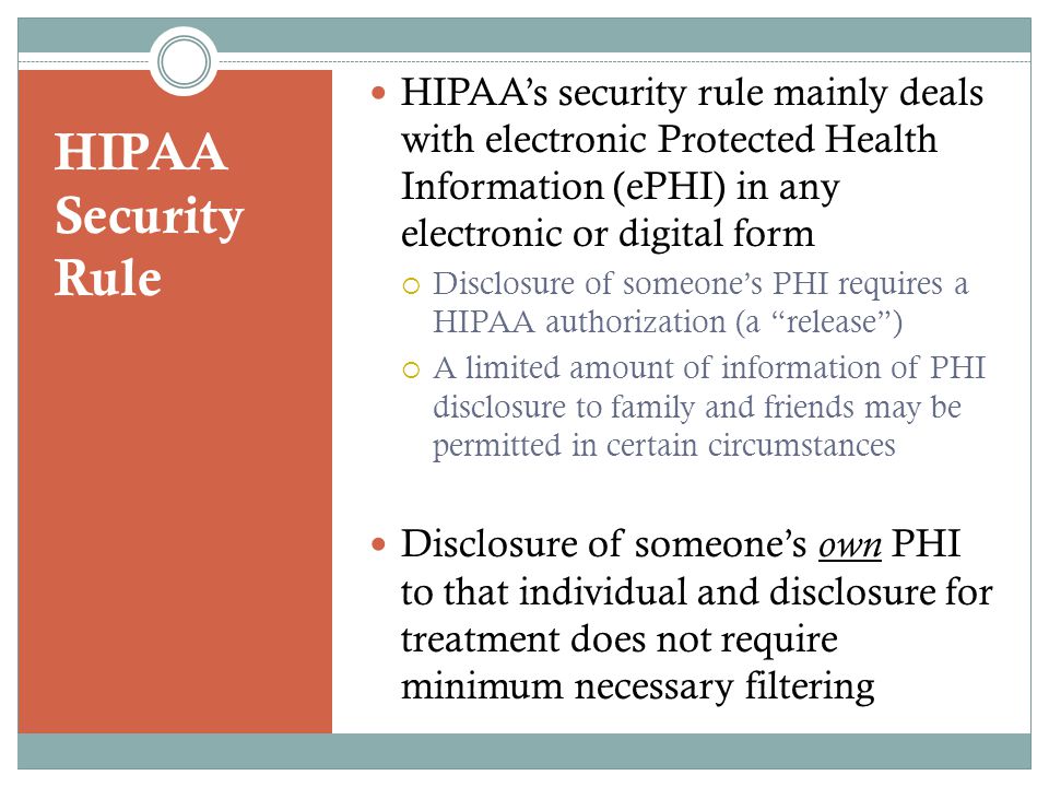 HIPAA Security Rule HIPAA’s security rule mainly deals with electronic Protected Health Information (ePHI) in any electronic or digital form  Disclosure of someone’s PHI requires a HIPAA authorization (a release )  A limited amount of information of PHI disclosure to family and friends may be permitted in certain circumstances Disclosure of someone’s own PHI to that individual and disclosure for treatment does not require minimum necessary filtering