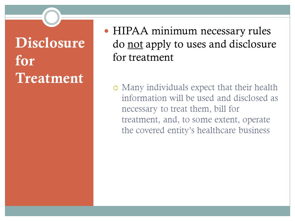Disclosure for Treatment HIPAA minimum necessary rules do not apply to uses and disclosure for treatment  Many individuals expect that their health information will be used and disclosed as necessary to treat them, bill for treatment, and, to some extent, operate the covered entity’s healthcare business