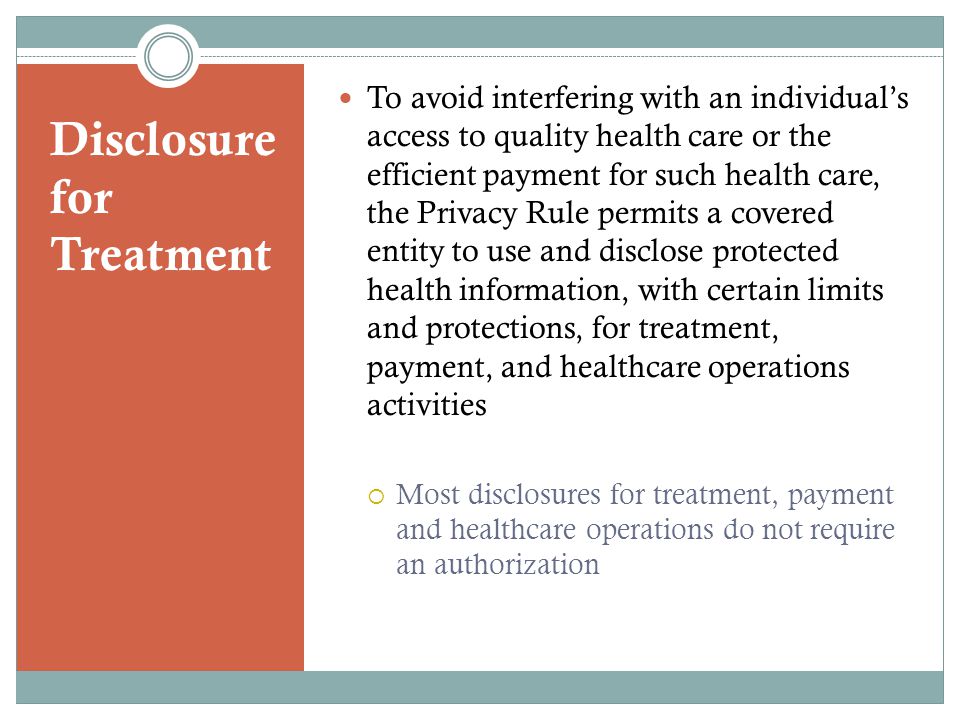 Disclosure for Treatment To avoid interfering with an individual’s access to quality health care or the efficient payment for such health care, the Privacy Rule permits a covered entity to use and disclose protected health information, with certain limits and protections, for treatment, payment, and healthcare operations activities  Most disclosures for treatment, payment and healthcare operations do not require an authorization