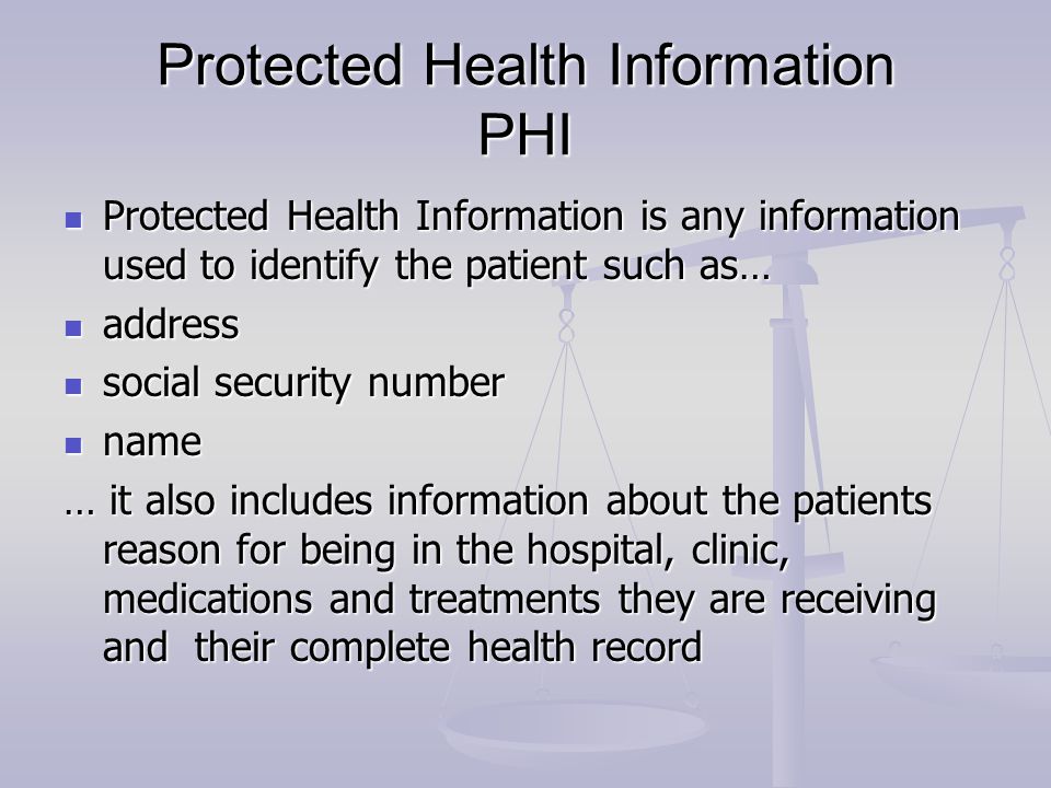Protected Health Information PHI Protected Health Information is any information used to identify the patient such as… Protected Health Information is any information used to identify the patient such as… address address social security number social security number name name … it also includes information about the patients reason for being in the hospital, clinic, medications and treatments they are receiving and their complete health record