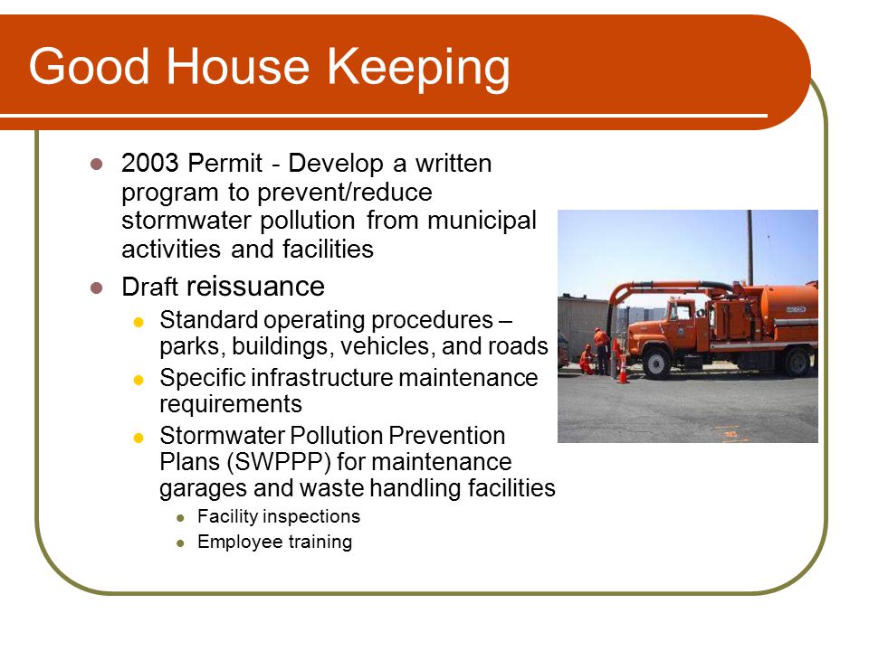 Good House Keeping 2003 Permit - Develop a written program to prevent/reduce stormwater pollution from municipal activities and facilities Draft reissuance Standard operating procedures – parks, buildings, vehicles, and roads Specific infrastructure maintenance requirements Stormwater Pollution Prevention Plans (SWPPP) for maintenance garages and waste handling facilities Facility inspections Employee training