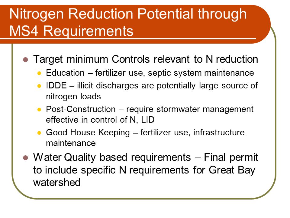 Nitrogen Reduction Potential through MS4 Requirements Target minimum Controls relevant to N reduction Education – fertilizer use, septic system maintenance IDDE – illicit discharges are potentially large source of nitrogen loads Post-Construction – require stormwater management effective in control of N, LID Good House Keeping – fertilizer use, infrastructure maintenance Water Quality based requirements – Final permit to include specific N requirements for Great Bay watershed