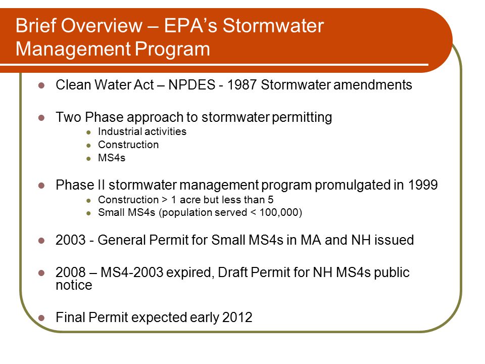 Brief Overview – EPA’s Stormwater Management Program Clean Water Act – NPDES Stormwater amendments Two Phase approach to stormwater permitting Industrial activities Construction MS4s Phase II stormwater management program promulgated in 1999 Construction > 1 acre but less than 5 Small MS4s (population served < 100,000) General Permit for Small MS4s in MA and NH issued 2008 – MS expired, Draft Permit for NH MS4s public notice Final Permit expected early 2012