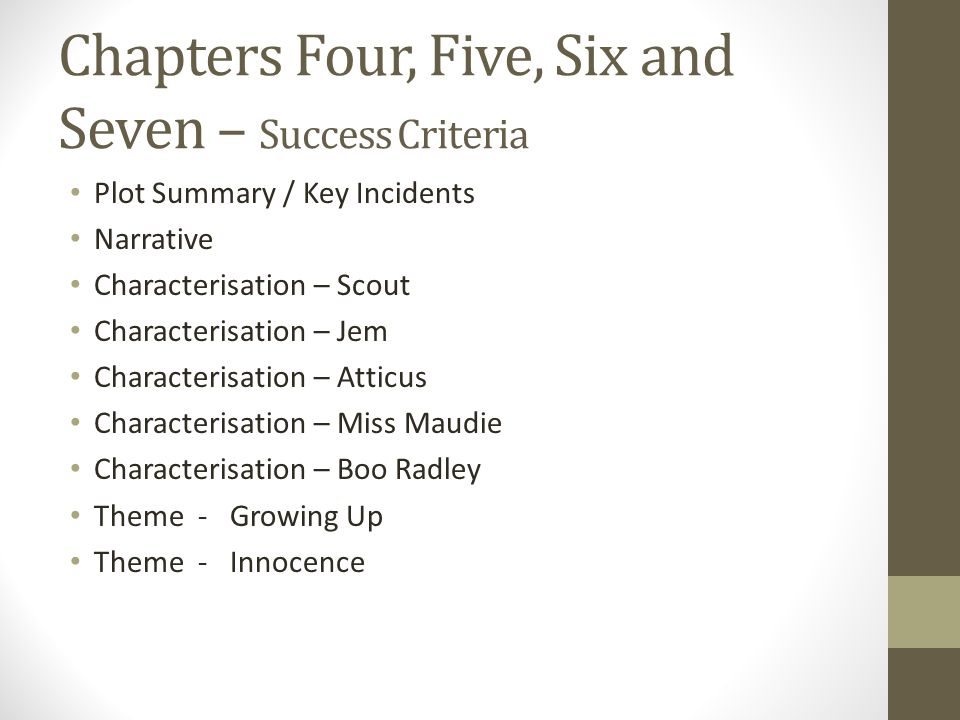 Chapters Four, Five, Six and Seven – Success Criteria Plot Summary / Key Incidents Narrative Characterisation – Scout Characterisation – Jem Characterisation – Atticus Characterisation – Miss Maudie Characterisation – Boo Radley Theme - Growing Up Theme - Innocence