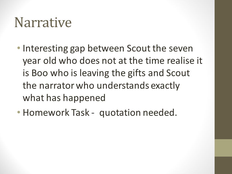 Narrative Interesting gap between Scout the seven year old who does not at the time realise it is Boo who is leaving the gifts and Scout the narrator who understands exactly what has happened Homework Task - quotation needed.