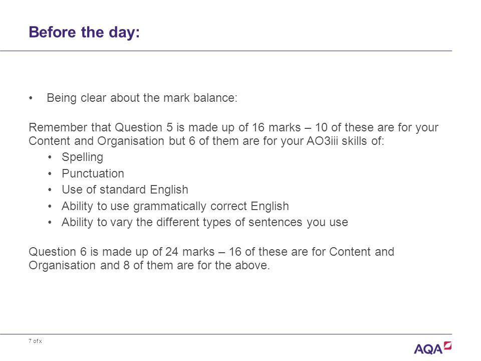 7 of x Before the day: Being clear about the mark balance: Remember that Question 5 is made up of 16 marks – 10 of these are for your Content and Organisation but 6 of them are for your AO3iii skills of: Spelling Punctuation Use of standard English Ability to use grammatically correct English Ability to vary the different types of sentences you use Question 6 is made up of 24 marks – 16 of these are for Content and Organisation and 8 of them are for the above.