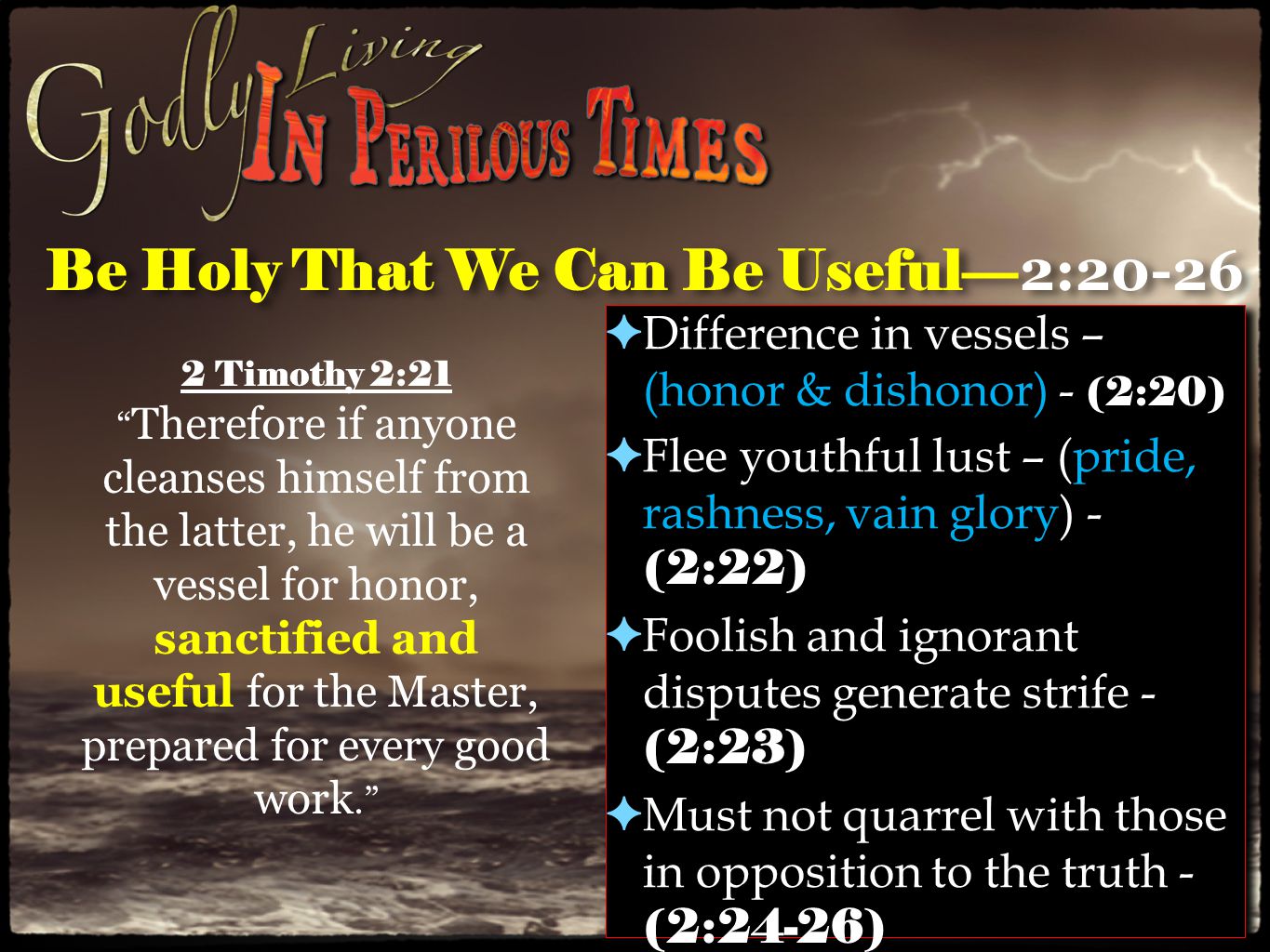 Be Holy That We Can Be Useful— 2:20-26 ✦ Difference in vessels – (honor & dishonor) - (2:20) ✦ Flee youthful lust – (pride, rashness, vain glory) - (2:22) ✦ Foolish and ignorant disputes generate strife - (2:23) ✦ Must not quarrel with those in opposition to the truth - (2:24-26) ✦ Difference in vessels – (honor & dishonor) - (2:20) ✦ Flee youthful lust – (pride, rashness, vain glory) - (2:22) ✦ Foolish and ignorant disputes generate strife - (2:23) ✦ Must not quarrel with those in opposition to the truth - (2:24-26) 2 Timothy 2:21 Therefore if anyone cleanses himself from the latter, he will be a vessel for honor, sanctified and useful for the Master, prepared for every good work.