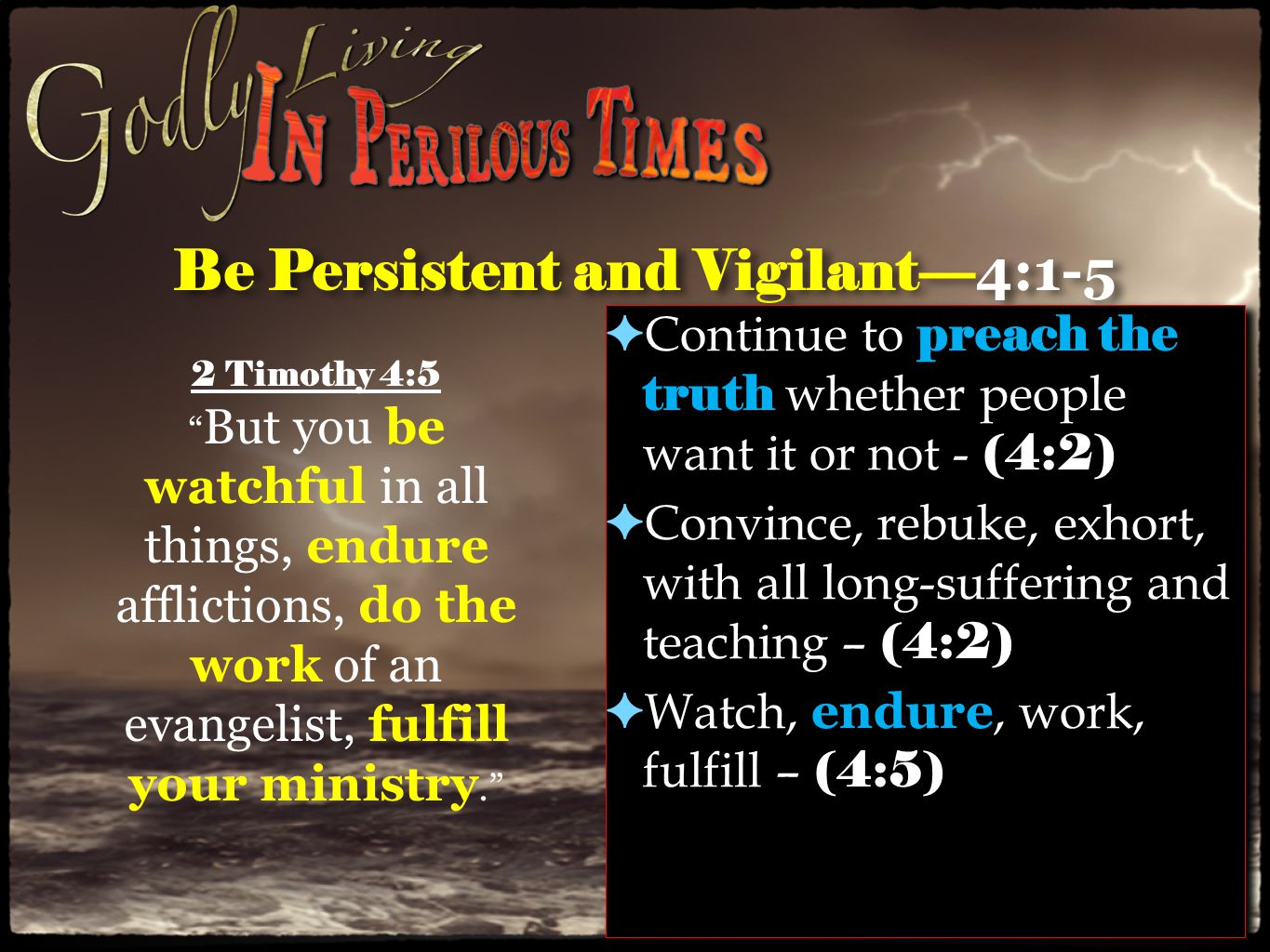 Be Persistent and Vigilant— 4:1-5 ✦ Continue to preach the truth whether people want it or not - (4:2) ✦ Convince, rebuke, exhort, with all long-suffering and teaching – (4:2) ✦ Watch, endure, work, fulfill – (4:5) ✦ Continue to preach the truth whether people want it or not - (4:2) ✦ Convince, rebuke, exhort, with all long-suffering and teaching – (4:2) ✦ Watch, endure, work, fulfill – (4:5) 2 Timothy 4:5 But you be watchful in all things, endure afflictions, do the work of an evangelist, fulfill your ministry.