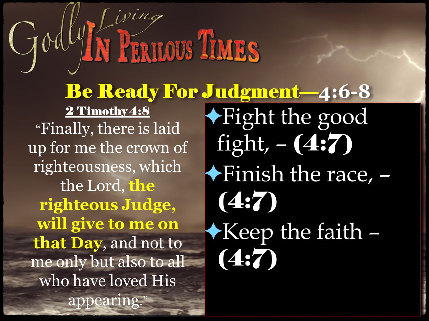 Be Ready For Judgment— 4:6-8 ✦ Fight the good fight, – (4:7) ✦ Finish the race, – (4:7) ✦ Keep the faith – (4:7) ✦ Fight the good fight, – (4:7) ✦ Finish the race, – (4:7) ✦ Keep the faith – (4:7) 2 Timothy 4:8 Finally, there is laid up for me the crown of righteousness, which the Lord, the righteous Judge, will give to me on that Day, and not to me only but also to all who have loved His appearing.