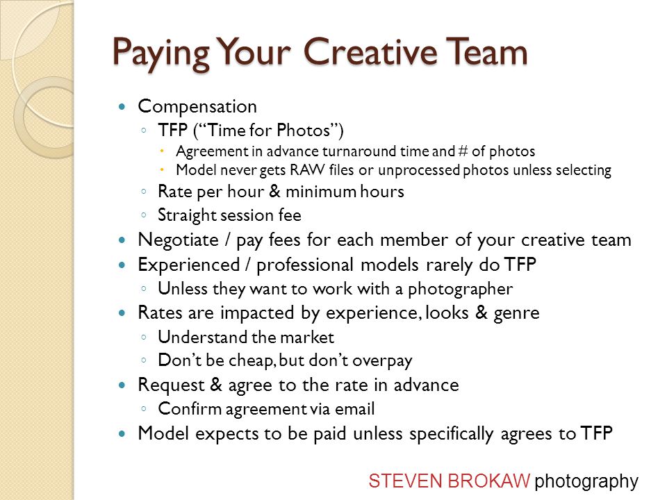 Paying Your Creative Team Compensation ◦ TFP ( Time for Photos )  Agreement in advance turnaround time and # of photos  Model never gets RAW files or unprocessed photos unless selecting ◦ Rate per hour & minimum hours ◦ Straight session fee Negotiate / pay fees for each member of your creative team Experienced / professional models rarely do TFP ◦ Unless they want to work with a photographer Rates are impacted by experience, looks & genre ◦ Understand the market ◦ Don’t be cheap, but don’t overpay Request & agree to the rate in advance ◦ Confirm agreement via  Model expects to be paid unless specifically agrees to TFP STEVEN BROKAW photography