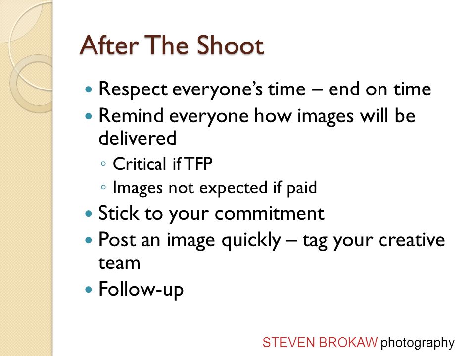 After The Shoot Respect everyone’s time – end on time Remind everyone how images will be delivered ◦ Critical if TFP ◦ Images not expected if paid Stick to your commitment Post an image quickly – tag your creative team Follow-up STEVEN BROKAW photography