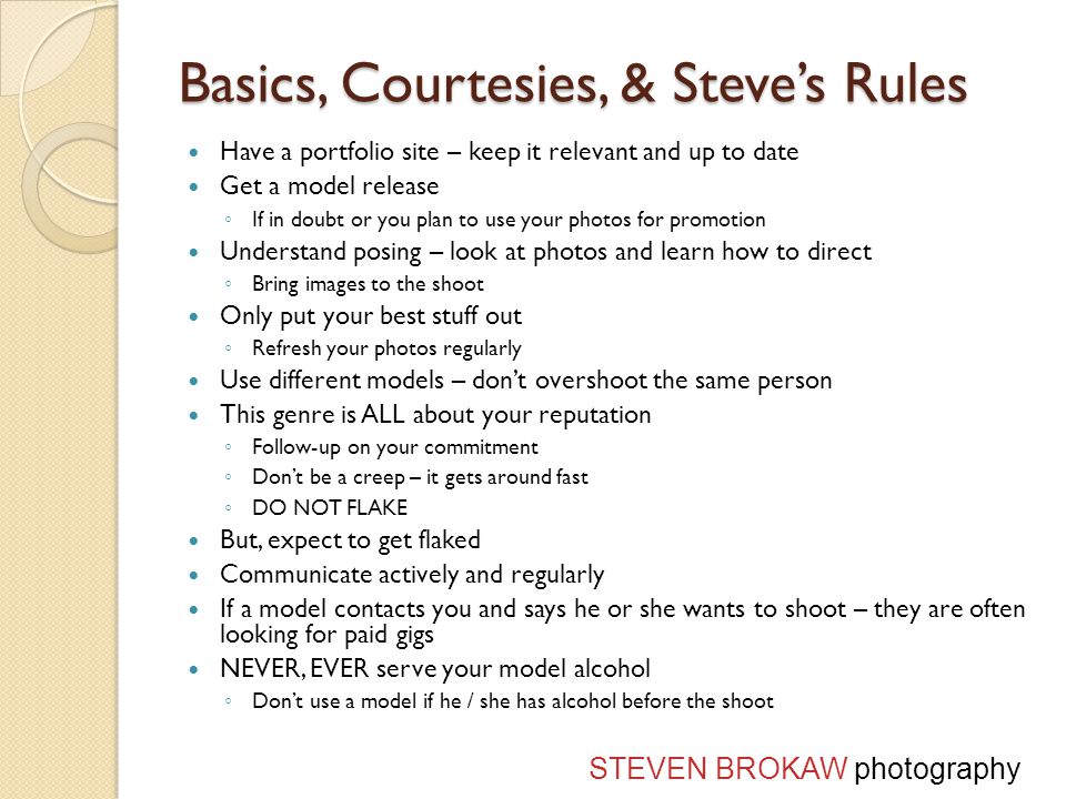 Basics, Courtesies, & Steve’s Rules Have a portfolio site – keep it relevant and up to date Get a model release ◦ If in doubt or you plan to use your photos for promotion Understand posing – look at photos and learn how to direct ◦ Bring images to the shoot Only put your best stuff out ◦ Refresh your photos regularly Use different models – don’t overshoot the same person This genre is ALL about your reputation ◦ Follow-up on your commitment ◦ Don’t be a creep – it gets around fast ◦ DO NOT FLAKE But, expect to get flaked Communicate actively and regularly If a model contacts you and says he or she wants to shoot – they are often looking for paid gigs NEVER, EVER serve your model alcohol ◦ Don’t use a model if he / she has alcohol before the shoot STEVEN BROKAW photography