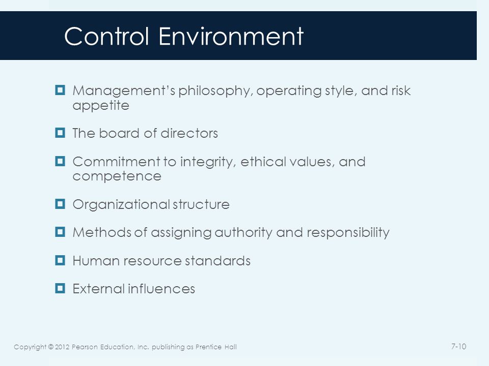 Control Environment  Management’s philosophy, operating style, and risk appetite  The board of directors  Commitment to integrity, ethical values, and competence  Organizational structure  Methods of assigning authority and responsibility  Human resource standards  External influences Copyright © 2012 Pearson Education, Inc.