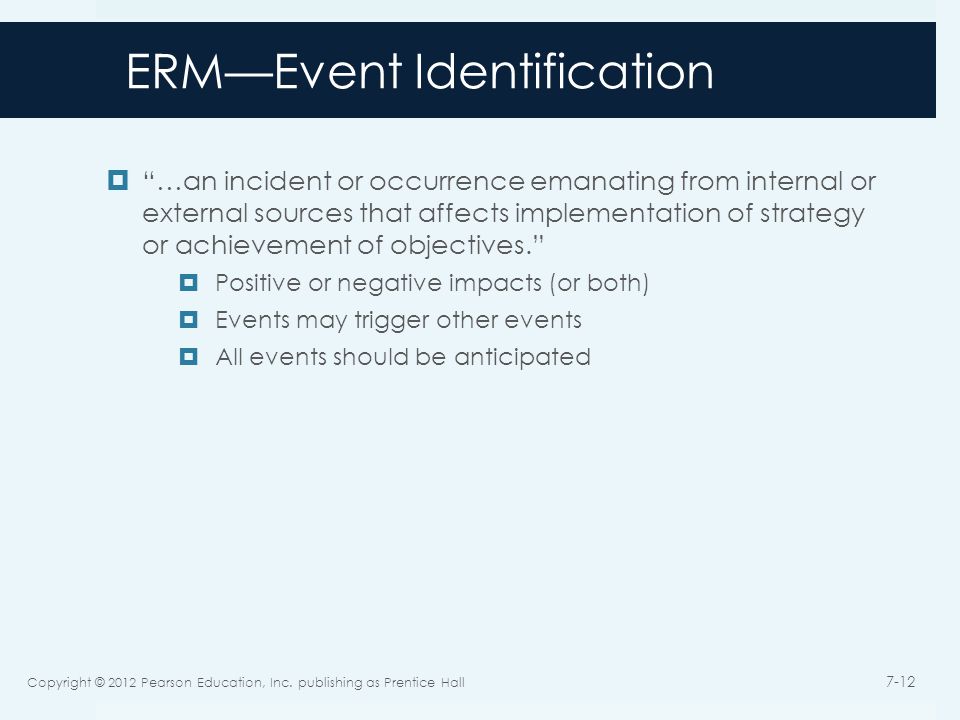 ERM—Event Identification  …an incident or occurrence emanating from internal or external sources that affects implementation of strategy or achievement of objectives.  Positive or negative impacts (or both)  Events may trigger other events  All events should be anticipated Copyright © 2012 Pearson Education, Inc.