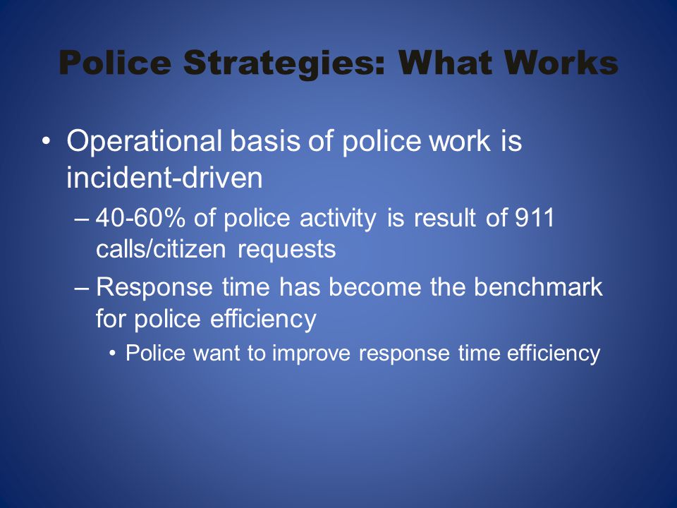 Police Strategies: What Works Operational basis of police work is incident-driven –40-60% of police activity is result of 911 calls/citizen requests –Response time has become the benchmark for police efficiency Police want to improve response time efficiency