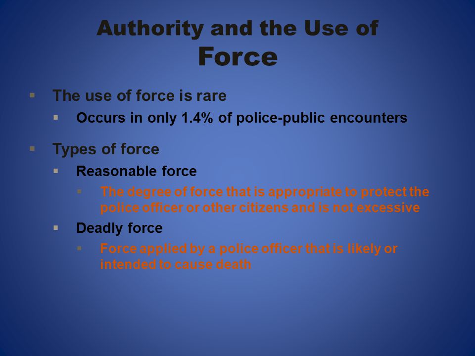 Authority and the Use of Force  The use of force is rare  Occurs in only 1.4% of police-public encounters  Types of force  Reasonable force  The degree of force that is appropriate to protect the police officer or other citizens and is not excessive  Deadly force  Force applied by a police officer that is likely or intended to cause death
