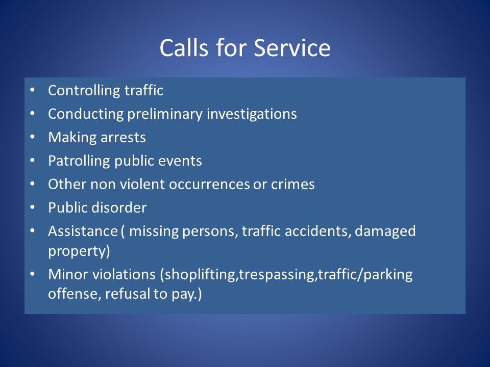 Calls for Service Controlling traffic Conducting preliminary investigations Making arrests Patrolling public events Other non violent occurrences or crimes Public disorder Assistance ( missing persons, traffic accidents, damaged property) Minor violations (shoplifting,trespassing,traffic/parking offense, refusal to pay.)