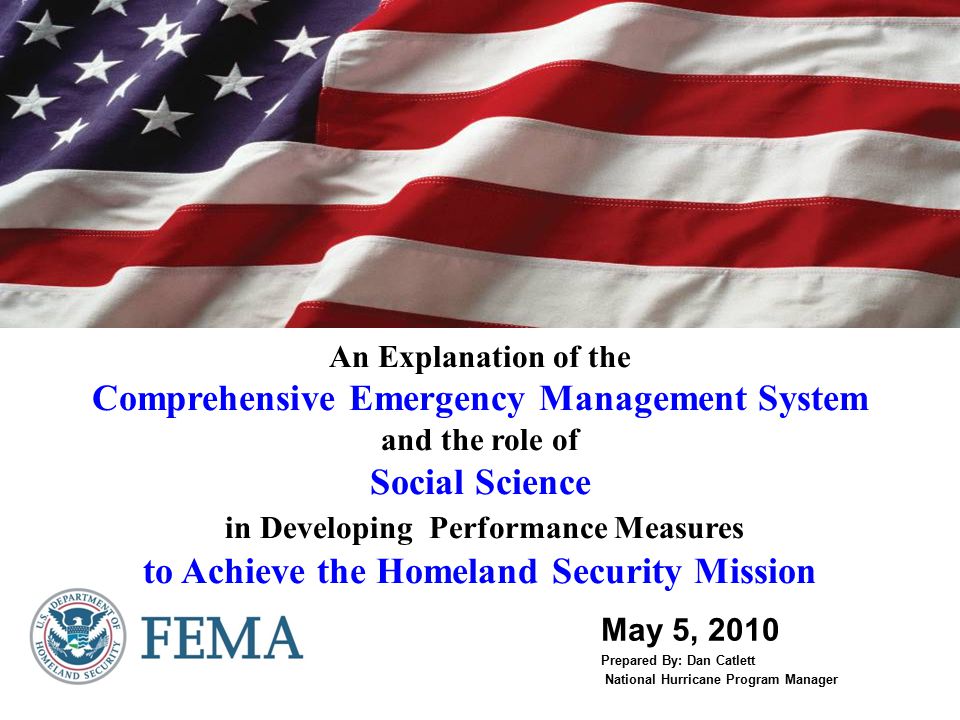 An Explanation of the Comprehensive Emergency Management System and the role of Social Science in Developing Performance Measures to Achieve the Homeland Security Mission May 5, 2010 Prepared By: Dan Catlett National Hurricane Program Manager